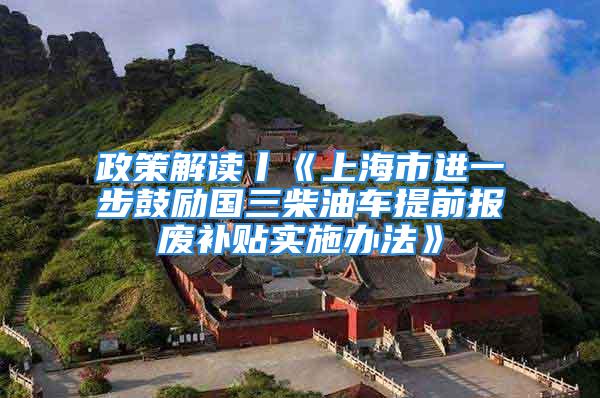 政策解读丨《上海市进一步鼓励国三柴油车提前报废补贴实施办法》