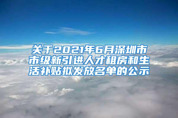 关于2021年6月深圳市市级新引进人才租房和生活补贴拟发放名单的公示