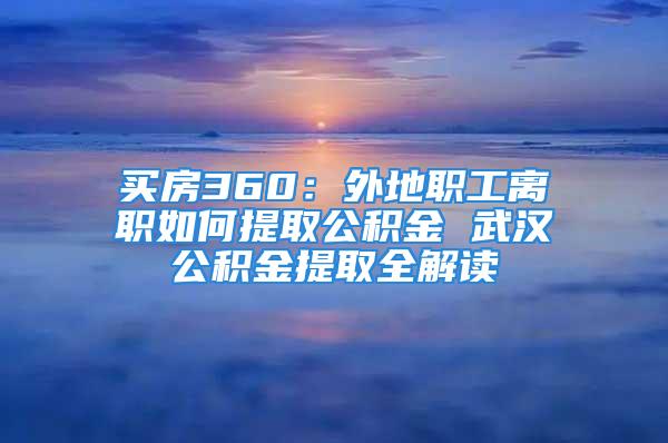 买房360：外地职工离职如何提取公积金 武汉公积金提取全解读