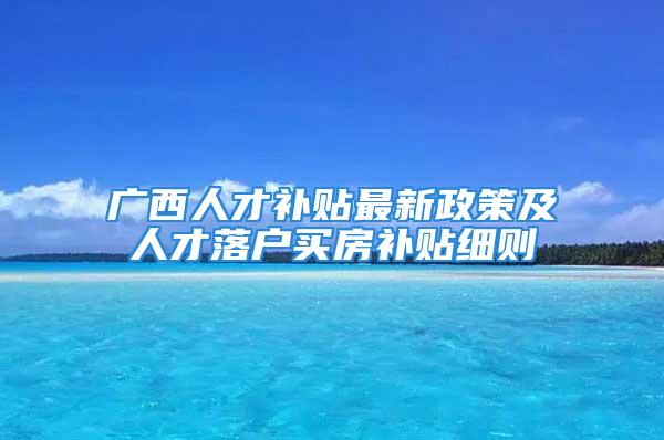 广西人才补贴最新政策及人才落户买房补贴细则