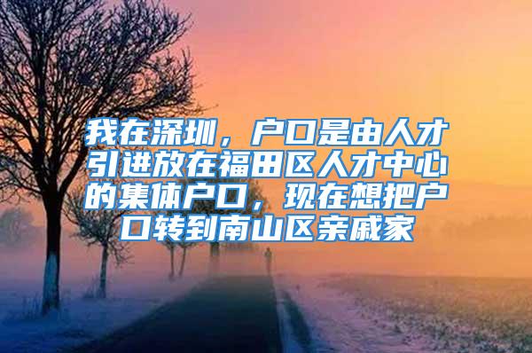 我在深圳，户口是由人才引进放在福田区人才中心的集体户口，现在想把户口转到南山区亲戚家