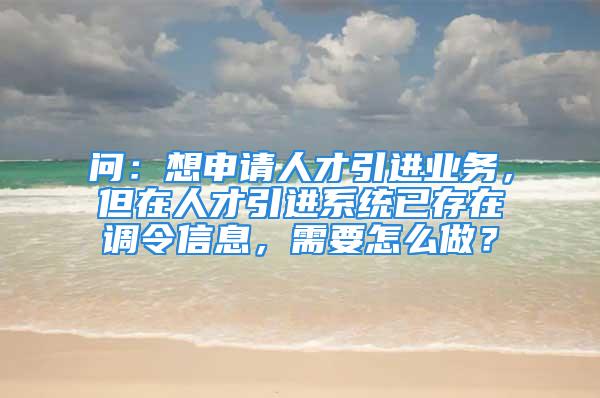 问：想申请人才引进业务，但在人才引进系统已存在调令信息，需要怎么做？