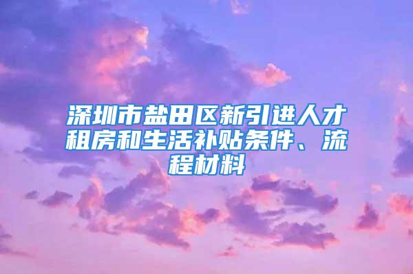 深圳市盐田区新引进人才租房和生活补贴条件、流程材料