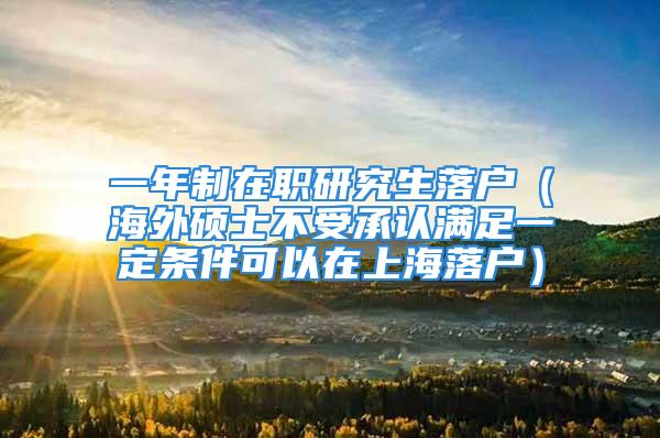 一年制在职研究生落户（海外硕士不受承认满足一定条件可以在上海落户）