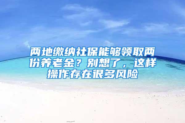 两地缴纳社保能够领取两份养老金？别想了，这样操作存在很多风险