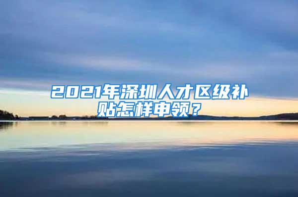 2021年深圳人才区级补贴怎样申领？