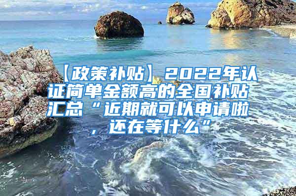 【政策补贴】2022年认证简单金额高的全国补贴汇总“近期就可以申请啦，还在等什么”