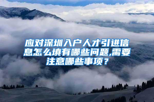 应对深圳入户人才引进信息怎么填有哪些问题,需要注意哪些事项？