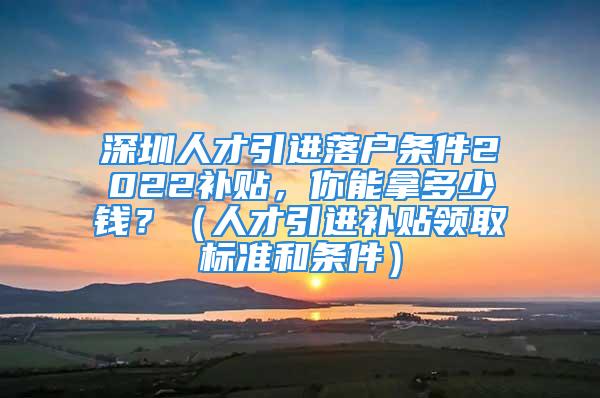 深圳人才引进落户条件2022补贴，你能拿多少钱？（人才引进补贴领取标准和条件）