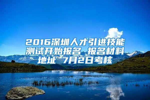 2016深圳人才引进技能测试开始报名 报名材料地址 7月2日考核