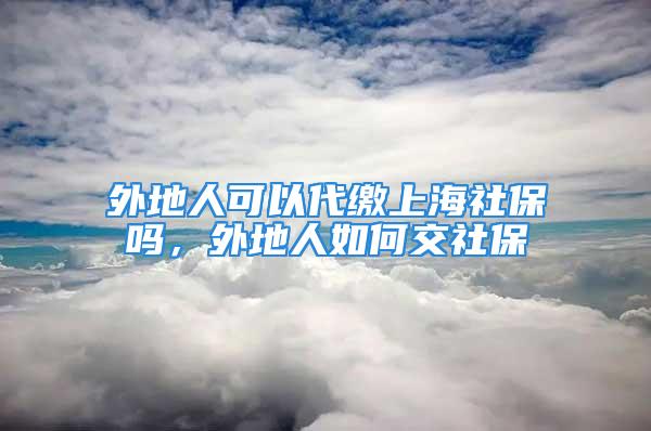 外地人可以代缴上海社保吗，外地人如何交社保