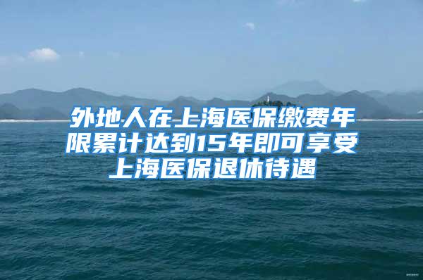 外地人在上海医保缴费年限累计达到15年即可享受上海医保退休待遇