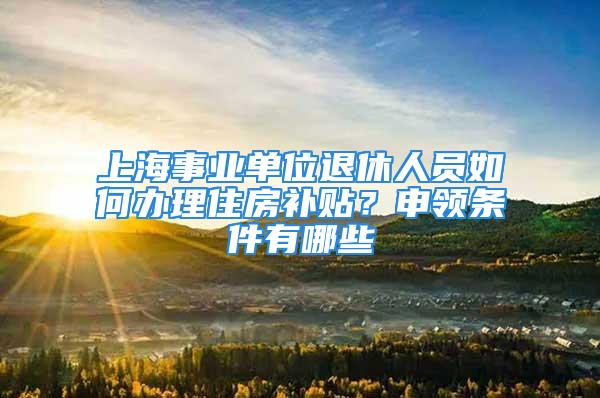 上海事业单位退休人员如何办理住房补贴？申领条件有哪些