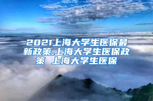 2021上海大学生医保最新政策,上海大学生医保政策 上海大学生医保