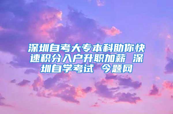 深圳自考大专本科助你快速积分入户升职加薪 深圳自学考试 今题网