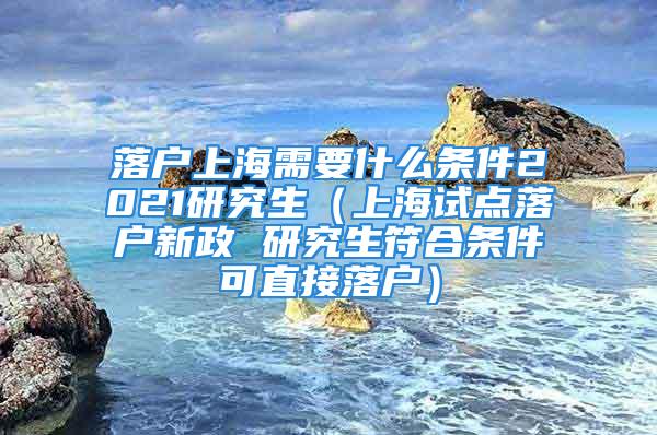 落户上海需要什么条件2021研究生（上海试点落户新政 研究生符合条件可直接落户）