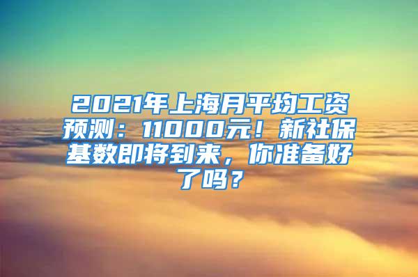 2021年上海月平均工资预测：11000元！新社保基数即将到来，你准备好了吗？