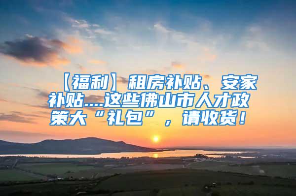 【福利】租房补贴、安家补贴....这些佛山市人才政策大“礼包”，请收货！