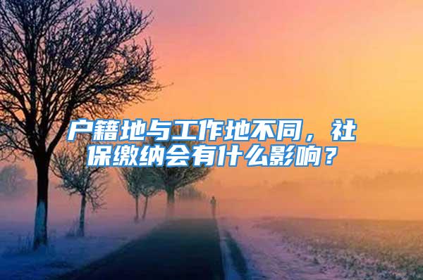 户籍地与工作地不同，社保缴纳会有什么影响？