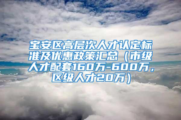 宝安区高层次人才认定标准及优惠政策汇总（市级人才配套160万-600万，区级人才20万）