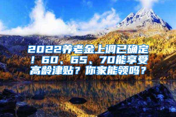 2022养老金上调已确定！60、65、70能享受高龄津贴？你家能领吗？