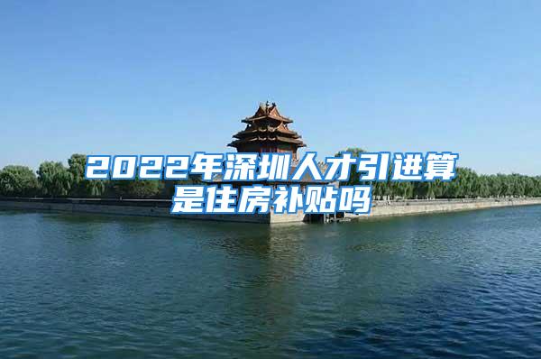 2022年深圳人才引进算是住房补贴吗