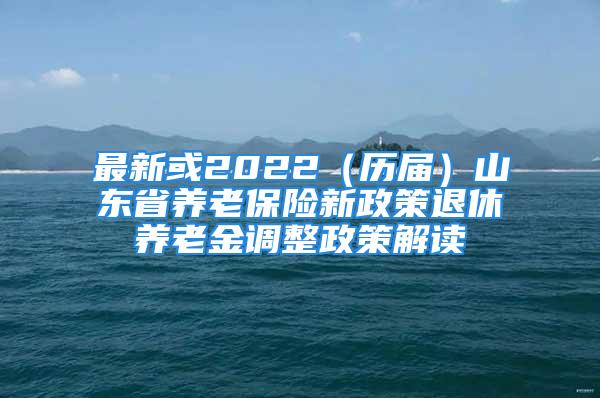 最新或2022（历届）山东省养老保险新政策退休养老金调整政策解读