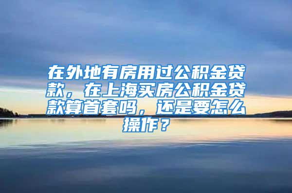 在外地有房用过公积金贷款，在上海买房公积金贷款算首套吗，还是要怎么操作？