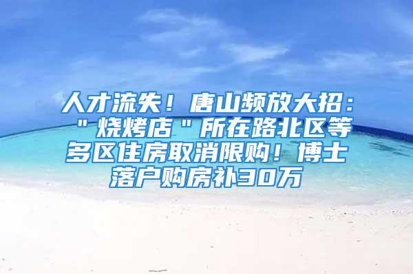 人才流失！唐山频放大招：＂烧烤店＂所在路北区等多区住房取消限购！博士落户购房补30万