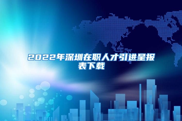 2022年深圳在职人才引进呈报表下载