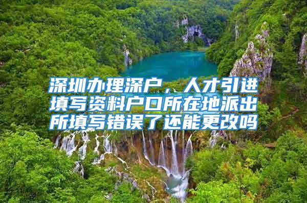 深圳办理深户，人才引进填写资料户口所在地派出所填写错误了还能更改吗