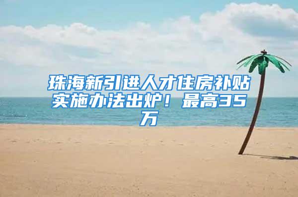 珠海新引进人才住房补贴实施办法出炉！最高35万