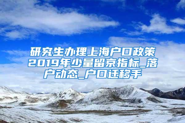 研究生办理上海户口政策2019年少量留京指标_落户动态_户口迁移手