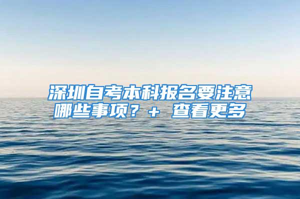 深圳自考本科报名要注意哪些事项？+ 查看更多