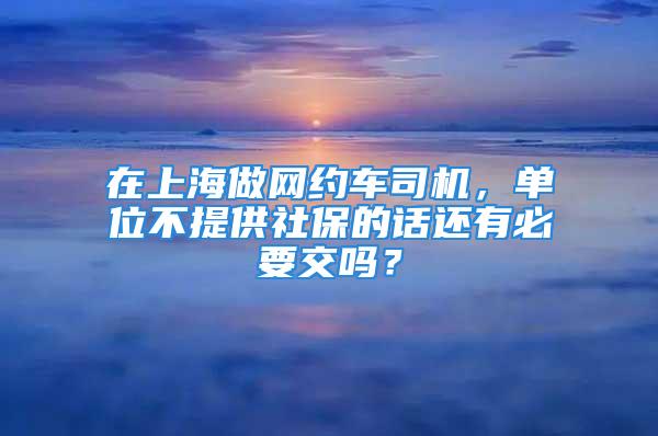 在上海做网约车司机，单位不提供社保的话还有必要交吗？