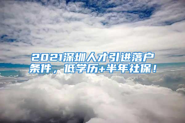 2021深圳人才引进落户条件，低学历+半年社保！