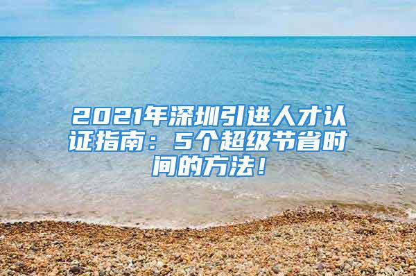 2021年深圳引进人才认证指南：5个超级节省时间的方法！