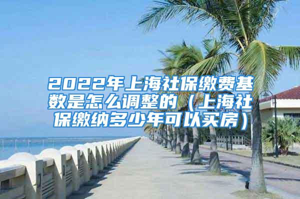 2022年上海社保缴费基数是怎么调整的（上海社保缴纳多少年可以买房）