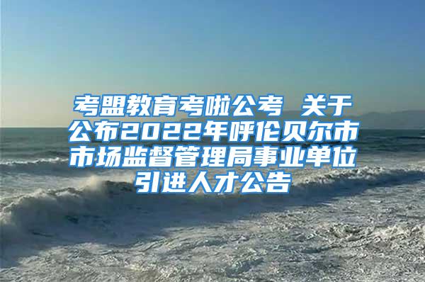 考盟教育考啦公考 关于公布2022年呼伦贝尔市市场监督管理局事业单位引进人才公告