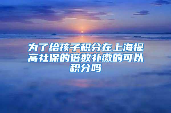 为了给孩子积分在上海提高社保的倍数补缴的可以积分吗