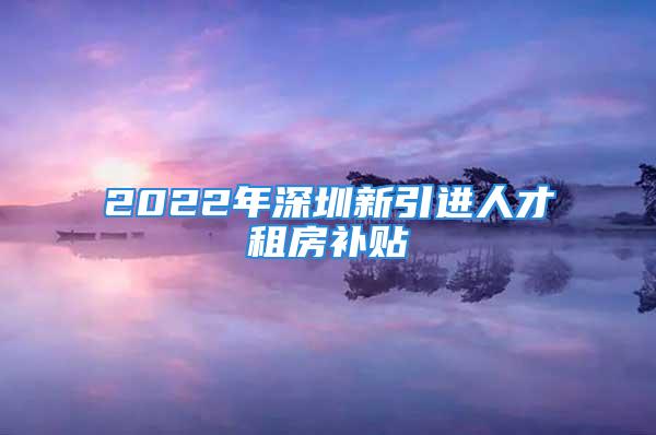 2022年深圳新引进人才租房补贴