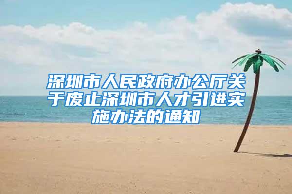 深圳市人民政府办公厅关于废止深圳市人才引进实施办法的通知