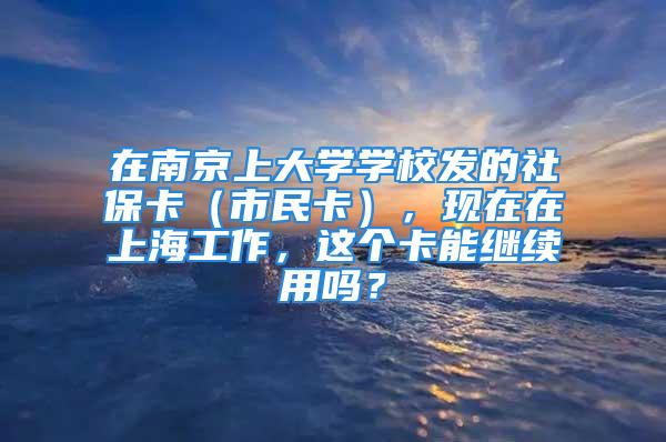 在南京上大学学校发的社保卡（市民卡），现在在上海工作，这个卡能继续用吗？