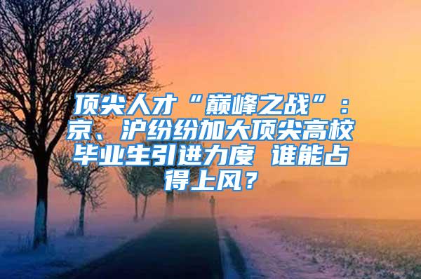 顶尖人才“巅峰之战”：京、沪纷纷加大顶尖高校毕业生引进力度 谁能占得上风？