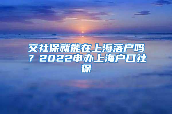 交社保就能在上海落户吗？2022申办上海户口社保