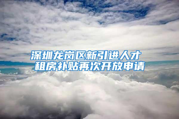 深圳龙岗区新引进人才 租房补贴再次开放申请