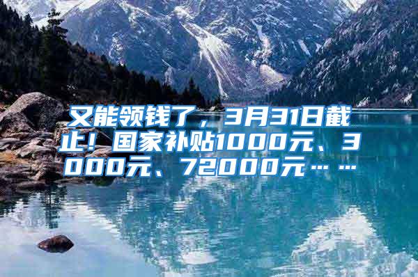 又能领钱了，3月31日截止！国家补贴1000元、3000元、72000元……