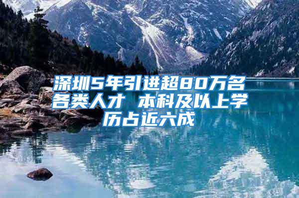 深圳5年引进超80万名各类人才 本科及以上学历占近六成