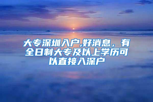 大专深圳入户,好消息，有全日制大专及以上学历可以直接入深户