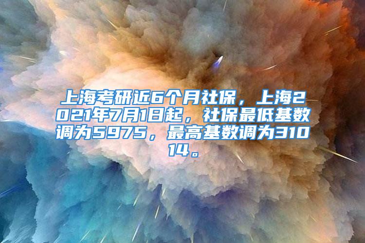 上海考研近6个月社保，上海2021年7月1日起，社保最低基数调为5975，最高基数调为31014。